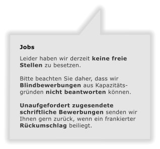 Jobs  Leider haben wir derzeit keine freie Stellen zu besetzen.  Bitte beachten Sie daher, dass wir Blindbewerbungen aus Kapazittsgrnden nicht beantworten knnen.  Unaufgefordert zugesendete schriftliche Bewerbungen senden wir Ihnen gern zurck, wenn ein frankierter Rckumschlag beiliegt.